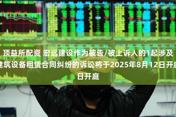 顶益所配资 宏远建设作为被告/被上诉人的1起涉及建筑设备租赁合同纠纷的诉讼将于2025年8月12日开庭