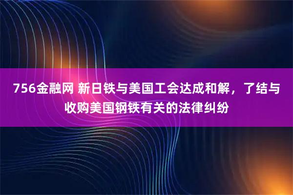 756金融网 新日铁与美国工会达成和解，了结与收购美国钢铁有关的法律纠纷