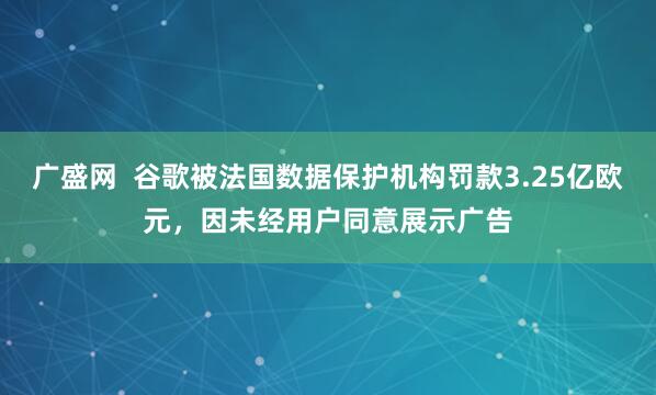 广盛网  谷歌被法国数据保护机构罚款3.25亿欧元，因未经用户同意展示广告
