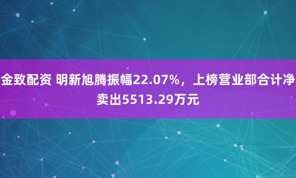 金致配资 明新旭腾振幅22.07%，上榜营业部合计净卖出5513.29万元