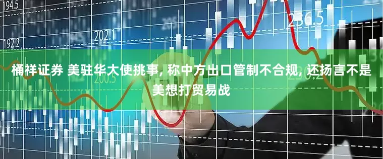 桶祥证券 美驻华大使挑事, 称中方出口管制不合规, 还扬言不是美想打贸易战