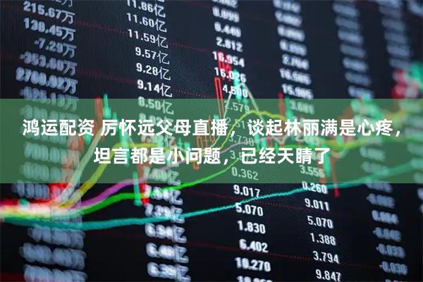 鸿运配资 厉怀远父母直播，谈起林丽满是心疼，坦言都是小问题，已经天睛了