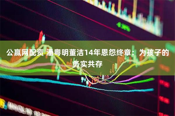 公赢网配资 潘粤明董洁14年恩怨终章：为孩子的务实共存