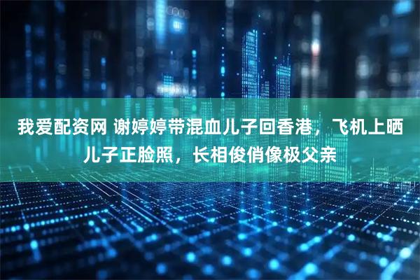我爱配资网 谢婷婷带混血儿子回香港,飞机上晒儿子正脸照,长相俊俏像极父亲