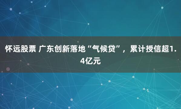怀远股票 广东创新落地“气候贷”，累计授信超1.4亿元